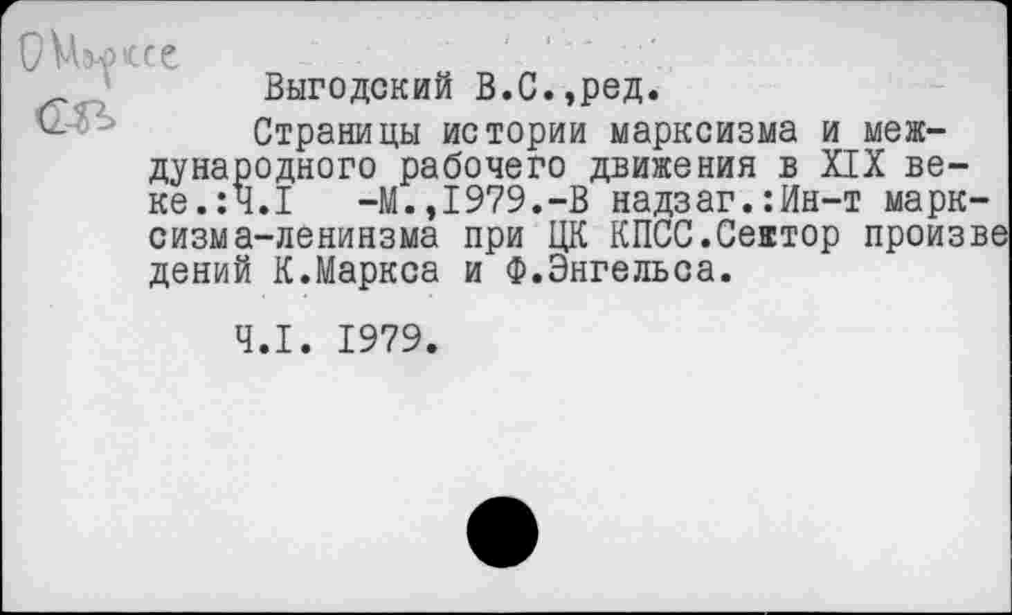 ﻿ОУЫжсе
Выгодский В.С.,ред.
Страницы истории марксизма и международного рабочего движения в XIX веке. :Ч.1	-М.,1979.-В надзаг.:Ин-т марк-
сизм а-ленинзма при ЦК КПСС.Сеатор произве дений К.Маркса и Ф.Энгельса.
4.1. 1979.